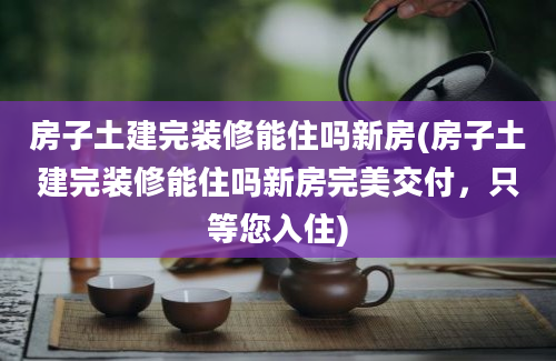 房子土建完装修能住吗新房(房子土建完装修能住吗新房完美交付，只等您入住)