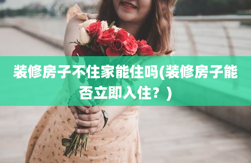 装修房子不住家能住吗(装修房子能否立即入住？)