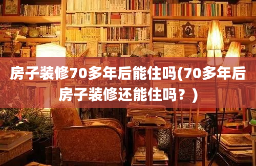 房子装修70多年后能住吗(70多年后房子装修还能住吗？)