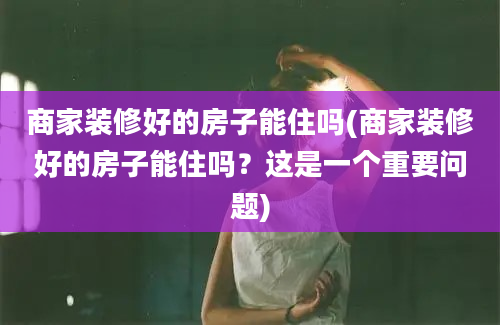 商家装修好的房子能住吗(商家装修好的房子能住吗？这是一个重要问题)