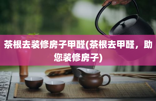 茶根去装修房子甲醛(茶根去甲醛，助您装修房子)