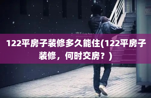 122平房子装修多久能住(122平房子装修，何时交房？)