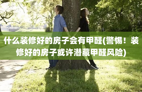 什么装修好的房子会有甲醛(警惕！装修好的房子或许潜藏甲醛风险)