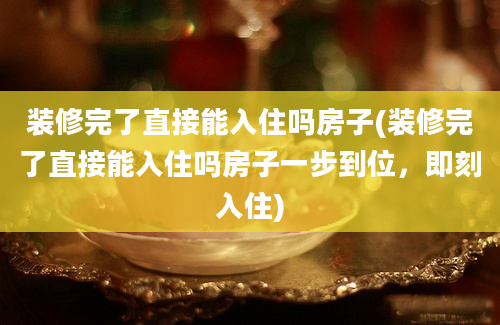 装修完了直接能入住吗房子(装修完了直接能入住吗房子一步到位，即刻入住)