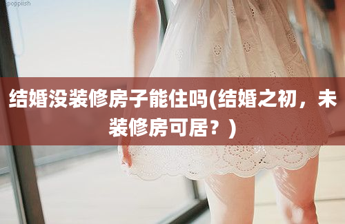 结婚没装修房子能住吗(结婚之初，未装修房可居？)