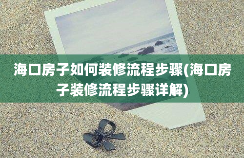 海口房子如何装修流程步骤(海口房子装修流程步骤详解)