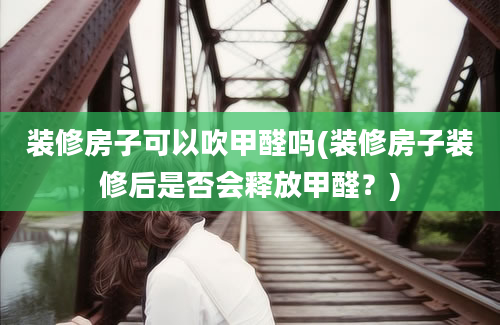 装修房子可以吹甲醛吗(装修房子装修后是否会释放甲醛？)