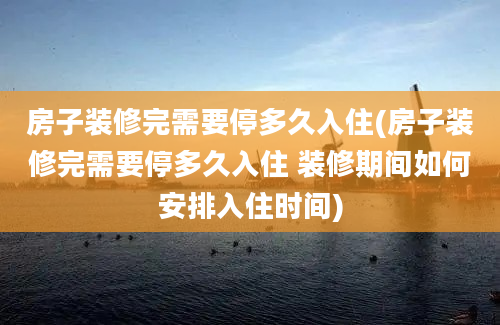 房子装修完需要停多久入住(房子装修完需要停多久入住 装修期间如何安排入住时间)