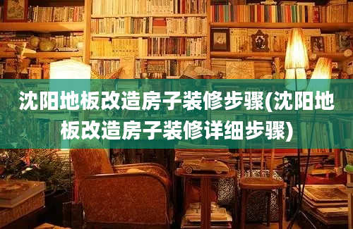 沈阳地板改造房子装修步骤(沈阳地板改造房子装修详细步骤)