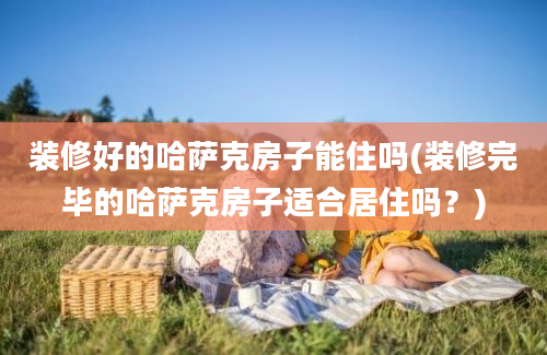 装修好的哈萨克房子能住吗(装修完毕的哈萨克房子适合居住吗？)