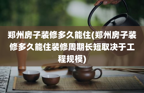 郑州房子装修多久能住(郑州房子装修多久能住装修周期长短取决于工程规模)