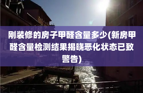 刚装修的房子甲醛含量多少(新房甲醛含量检测结果揭晓恶化状态已致警告)