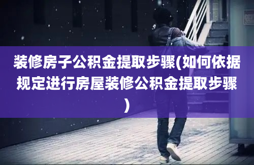 装修房子公积金提取步骤(如何依据规定进行房屋装修公积金提取步骤)