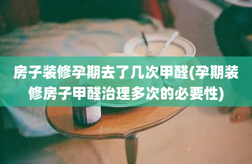 房子装修孕期去了几次甲醛(孕期装修房子甲醛治理多次的必要性)