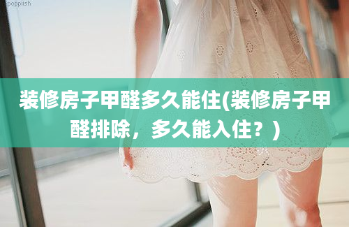 装修房子甲醛多久能住(装修房子甲醛排除，多久能入住？)