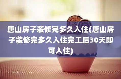 唐山房子装修完多久入住(唐山房子装修完多久入住完工后30天即可入住)