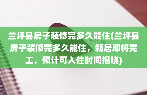 兰坪县房子装修完多久能住(兰坪县房子装修完多久能住，新居即将完工，预计可入住时间揭晓)