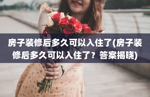 房子装修后多久可以入住了(房子装修后多久可以入住了？答案揭晓)