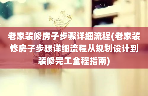 老家装修房子步骤详细流程(老家装修房子步骤详细流程从规划设计到装修完工全程指南)