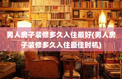 男人房子装修多久入住最好(男人房子装修多久入住最佳时机)