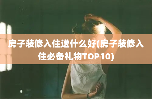 房子装修入住送什么好(房子装修入住必备礼物TOP10)