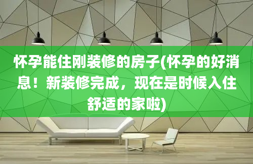 怀孕能住刚装修的房子(怀孕的好消息！新装修完成，现在是时候入住舒适的家啦)