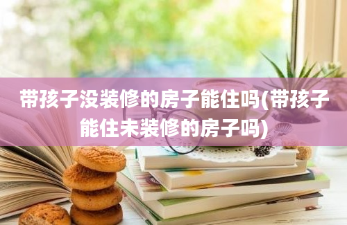 带孩子没装修的房子能住吗(带孩子能住未装修的房子吗)