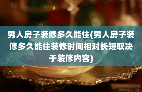 男人房子装修多久能住(男人房子装修多久能住装修时间相对长短取决于装修内容)