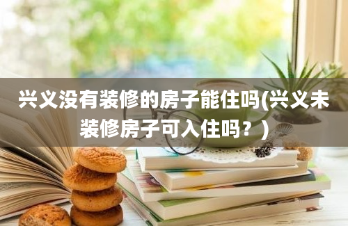 兴义没有装修的房子能住吗(兴义未装修房子可入住吗？)