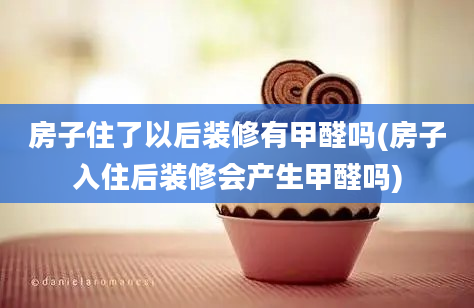 房子住了以后装修有甲醛吗(房子入住后装修会产生甲醛吗)