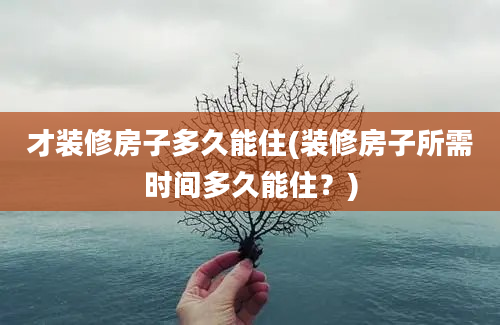 才装修房子多久能住(装修房子所需时间多久能住？)