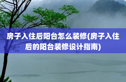 房子入住后阳台怎么装修(房子入住后的阳台装修设计指南)