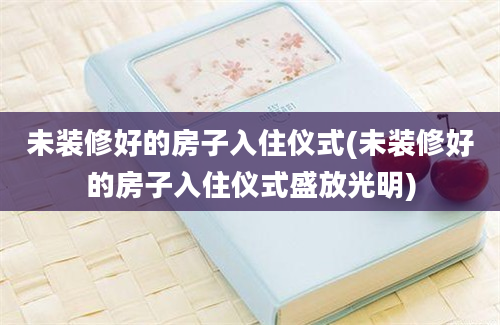 未装修好的房子入住仪式(未装修好的房子入住仪式盛放光明)