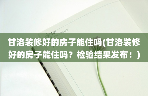 甘洛装修好的房子能住吗(甘洛装修好的房子能住吗？检验结果发布！)