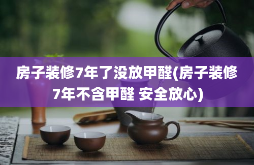 房子装修7年了没放甲醛(房子装修7年不含甲醛 安全放心)