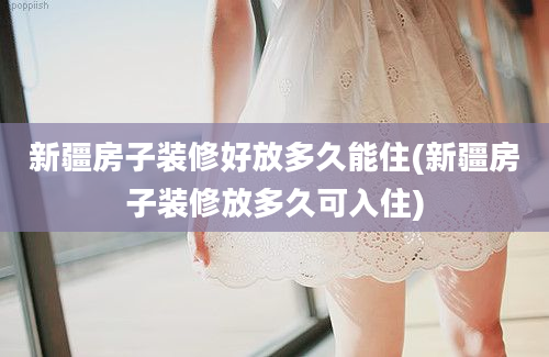 新疆房子装修好放多久能住(新疆房子装修放多久可入住)