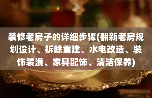 装修老房子的详细步骤(翻新老房规划设计、拆除重建、水电改造、装饰装潢、家具配饰、清洁保养)