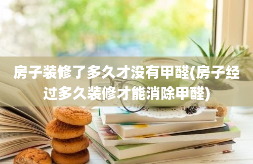 房子装修了多久才没有甲醛(房子经过多久装修才能消除甲醛)