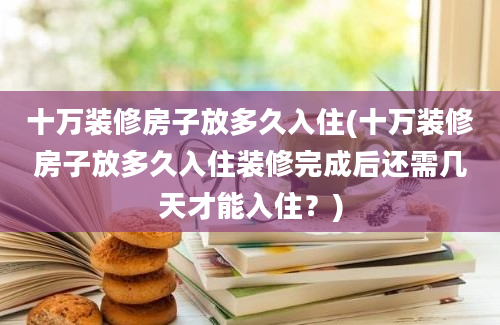 十万装修房子放多久入住(十万装修房子放多久入住装修完成后还需几天才能入住？)