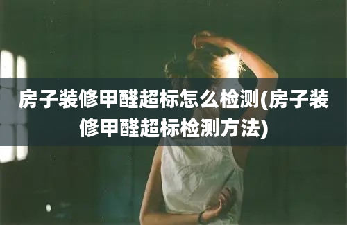 房子装修甲醛超标怎么检测(房子装修甲醛超标检测方法)