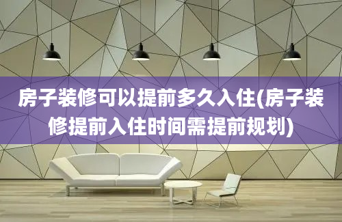 房子装修可以提前多久入住(房子装修提前入住时间需提前规划)