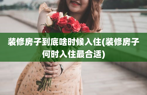 装修房子到底啥时候入住(装修房子何时入住最合适)