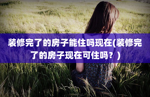 装修完了的房子能住吗现在(装修完了的房子现在可住吗？)