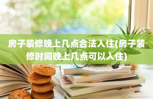 房子装修晚上几点合法入住(房子装修时间晚上几点可以入住)