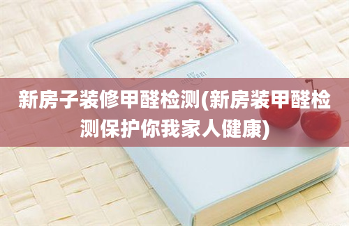 新房子装修甲醛检测(新房装甲醛检测保护你我家人健康)