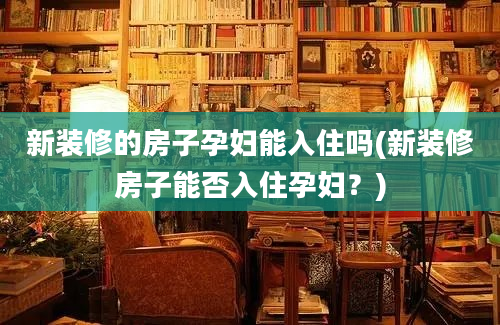 新装修的房子孕妇能入住吗(新装修房子能否入住孕妇？)