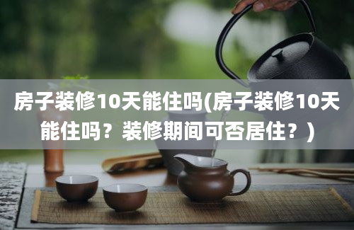 房子装修10天能住吗(房子装修10天能住吗？装修期间可否居住？)