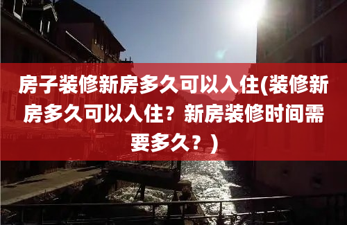 房子装修新房多久可以入住(装修新房多久可以入住？新房装修时间需要多久？)