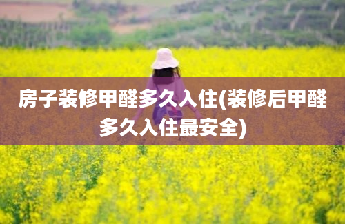 房子装修甲醛多久入住(装修后甲醛多久入住最安全)