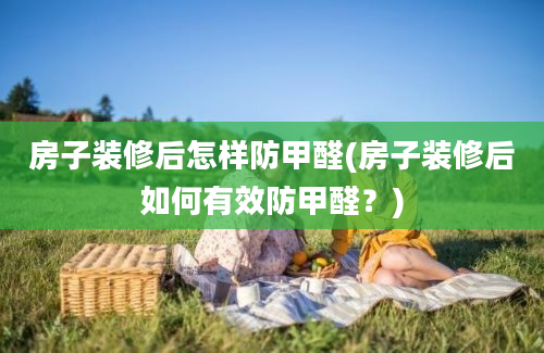 房子装修后怎样防甲醛(房子装修后如何有效防甲醛？)